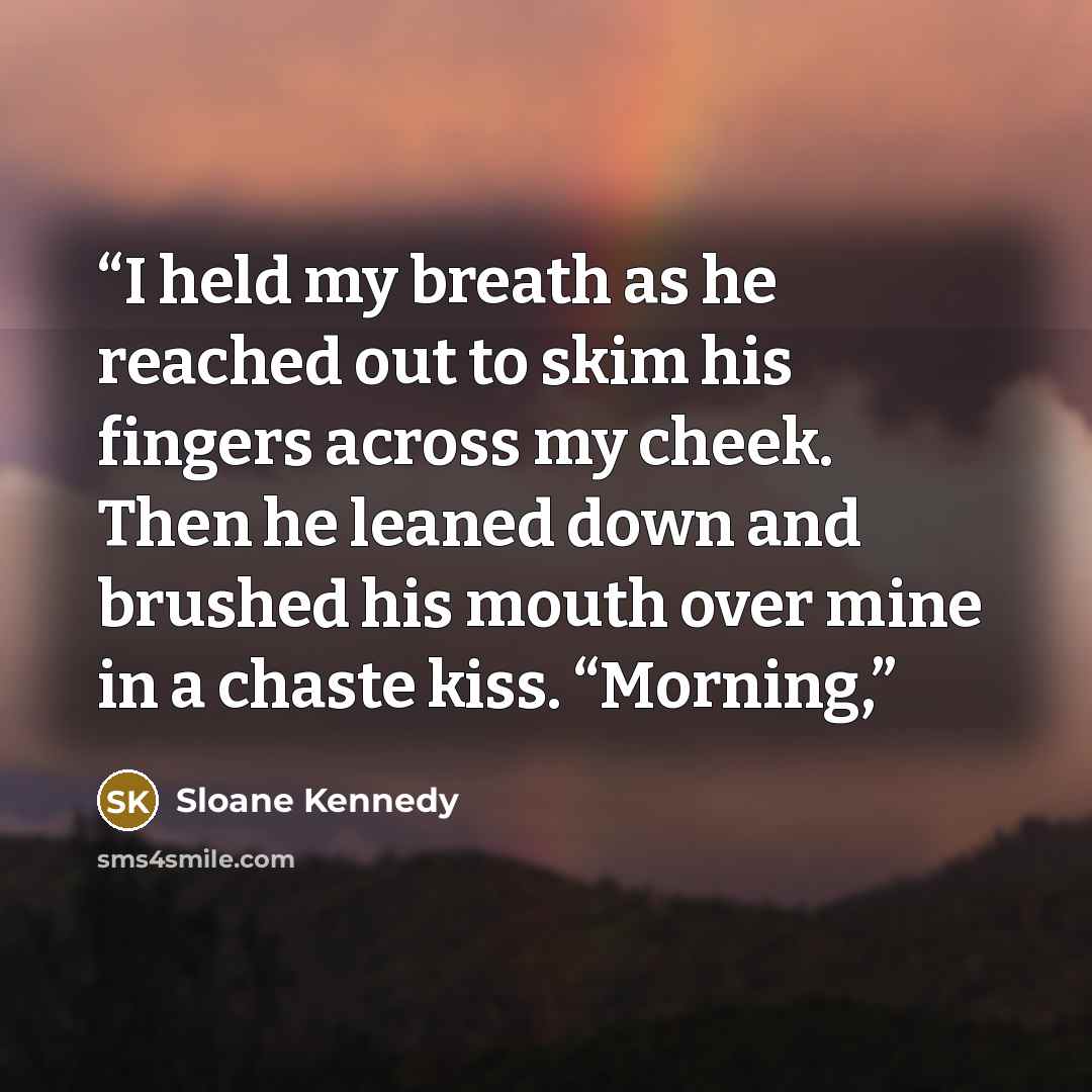 “I held my breath as he reached out to skim his fingers across my cheek. Then he leaned down and brushed his mouth over mine in a chaste kiss. “Morning,” quote by Sloane Kennedy
