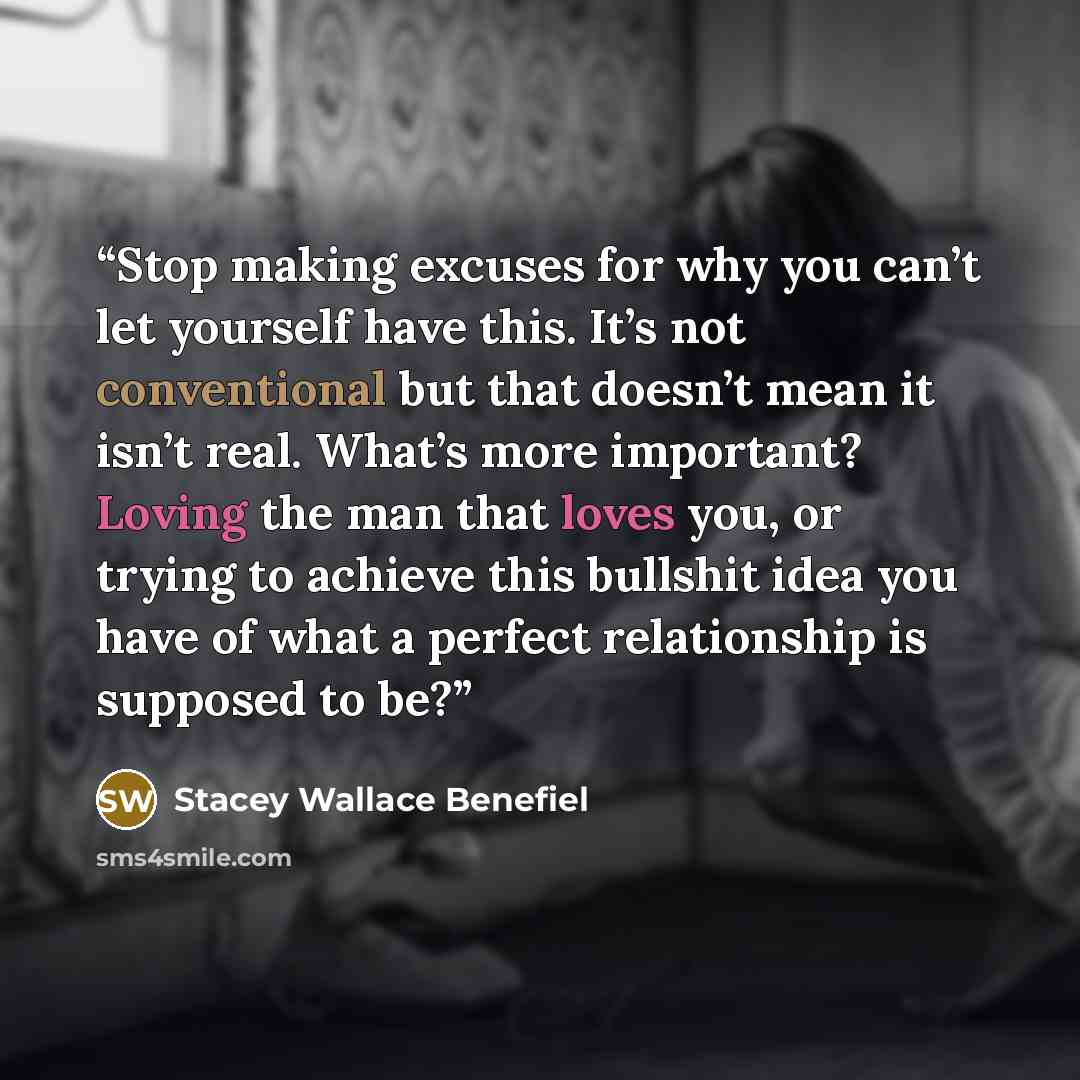 “Stop making excuses for why you can’t let yourself have this. It’s not conventional but that doesn’t mean it isn’t real. What’s more important? Loving the man that loves you, or trying to achieve this bullshit idea you have of what a perfect relationship is supposed to be?” quote by Stacey Wallace Benefiel