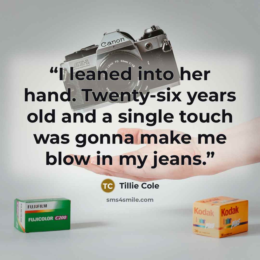 “I leaned into her hand. Twenty-six years old and a single touch was gonna make me blow in my jeans.” quote by Tillie Cole