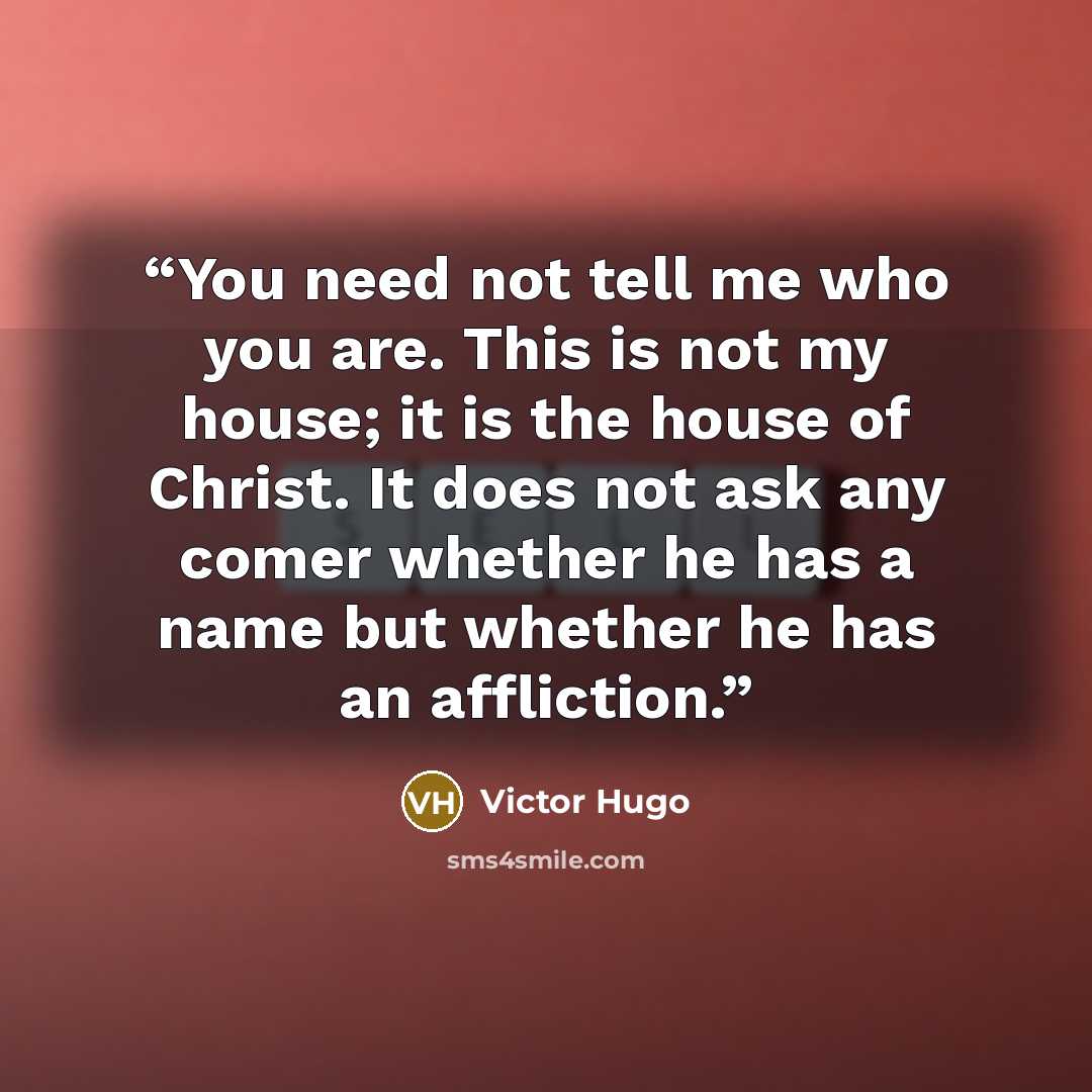 “You need not tell me who you are. This is not my house; it is the house of Christ. It does not ask any comer whether he has a name but whether he has an affliction.” quote by Victor Hugo