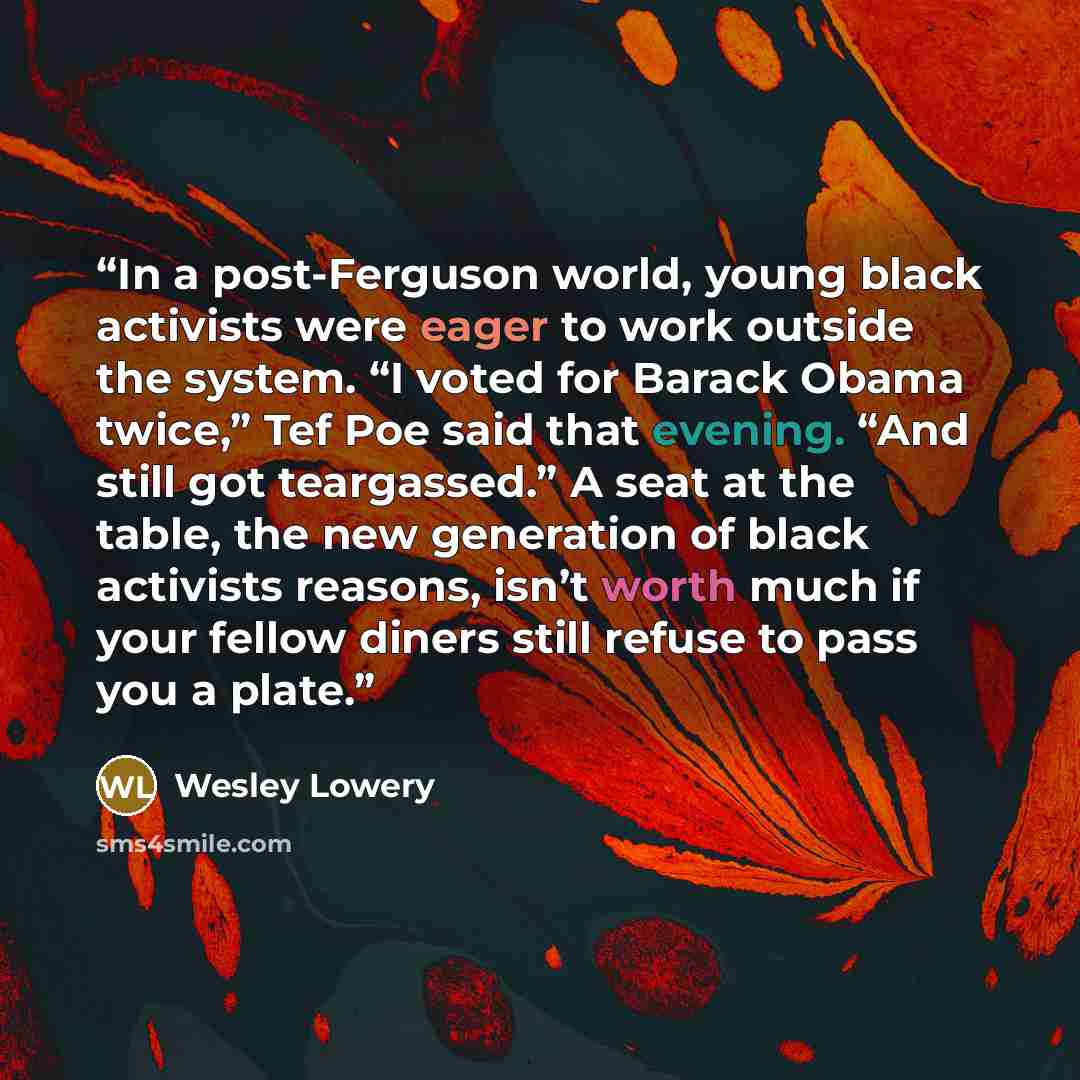 “In a post-Ferguson world, young black activists were eager to work outside the system. “I voted for Barack Obama twice,” Tef Poe said that evening. “And still got teargassed.” A seat at the table, the new generation of black activists reasons, isn’t worth much if your fellow diners still refuse to…” quote by Wesley Lowery