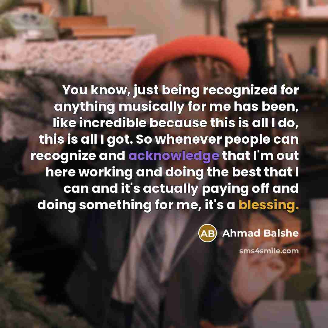 “You know, just being recognized for anything musically for me has been, like incredible because this is all I do, this is all I got. So whenever people can recognize and acknowledge that I'm out here working and doing the best that I can and it's actually paying off and doing something for me…” quote by Ahmad Balshe