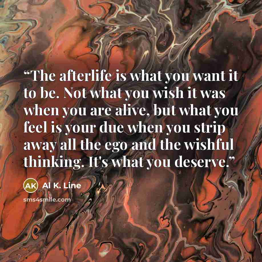 “The afterlife is what you want it to be. Not what you wish it was when you are alive, but what you feel is your due when you strip away all the ego and the wishful thinking. It's what you deserve.” quote by Al K. Line
