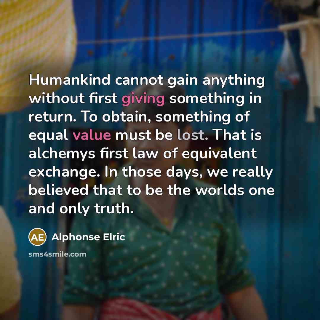 “Humankind cannot gain anything without first giving something in return. To obtain, something of equal value must be lost. That is alchemys first law of equivalent exchange. In those days, we really believed that to be the worlds one and only truth.” quote by Alphonse Elric
