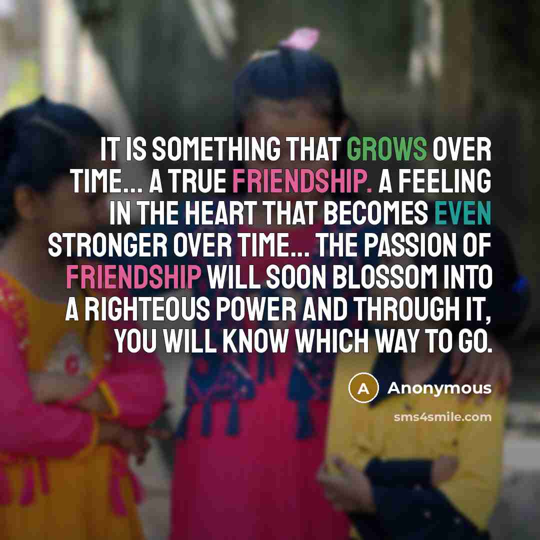 “It is something that grows over time... A true friendship. A feeling in the heart that becomes even stronger over time... The passion of friendship will soon blossom into a righteous power and through it, you will know which way to go.” quote by Anonymous