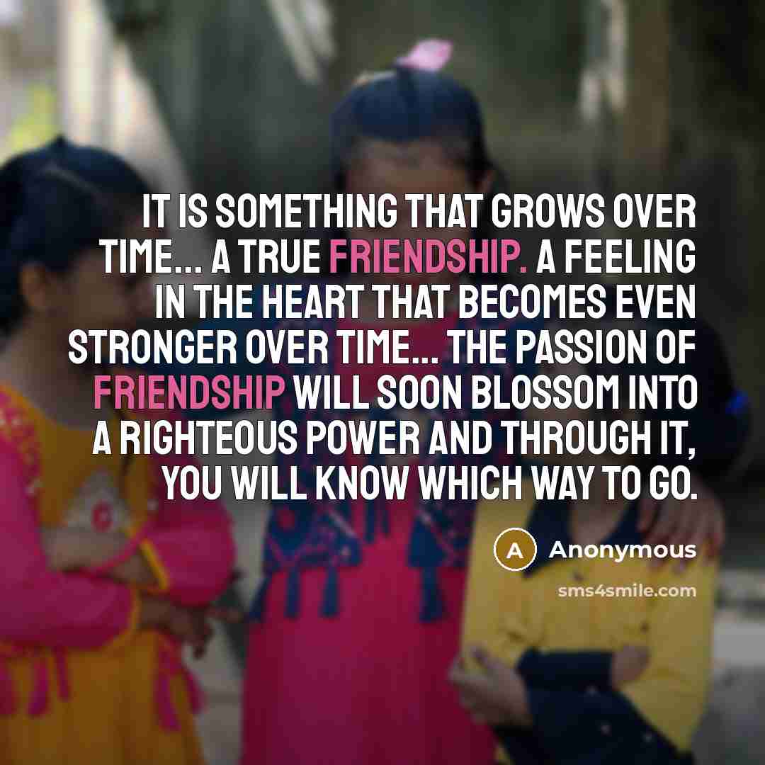 “It is something that grows over time... A true friendship. A feeling in the heart that becomes even stronger over time... The passion of friendship will soon blossom into a righteous power and through it, you will know which way to go.” quote by Anonymous