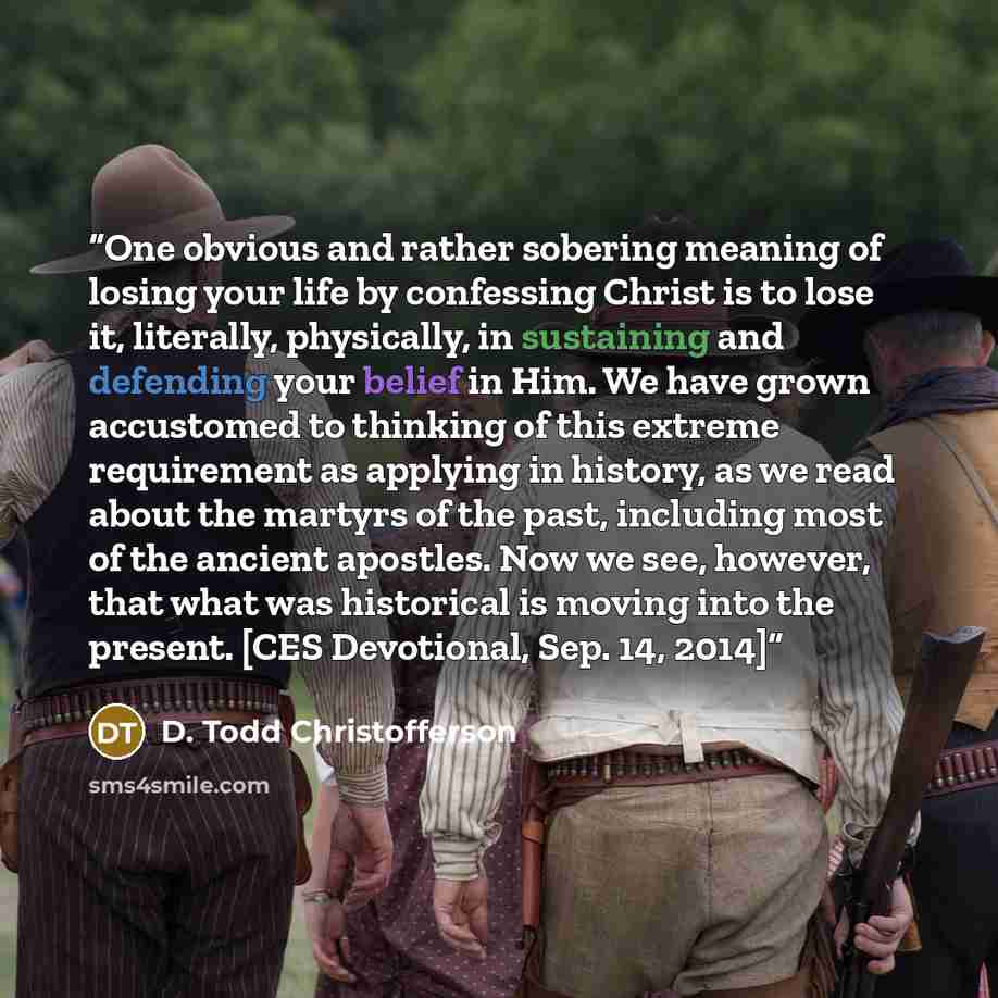 “One obvious and rather sobering meaning of losing your life by confessing Christ is to lose it, literally, physically, in sustaining and defending your belief in Him. We have grown accustomed to thinking of this extreme requirement as applying in history, as we read about the martyrs of the past…” quote by D. Todd Christofferson