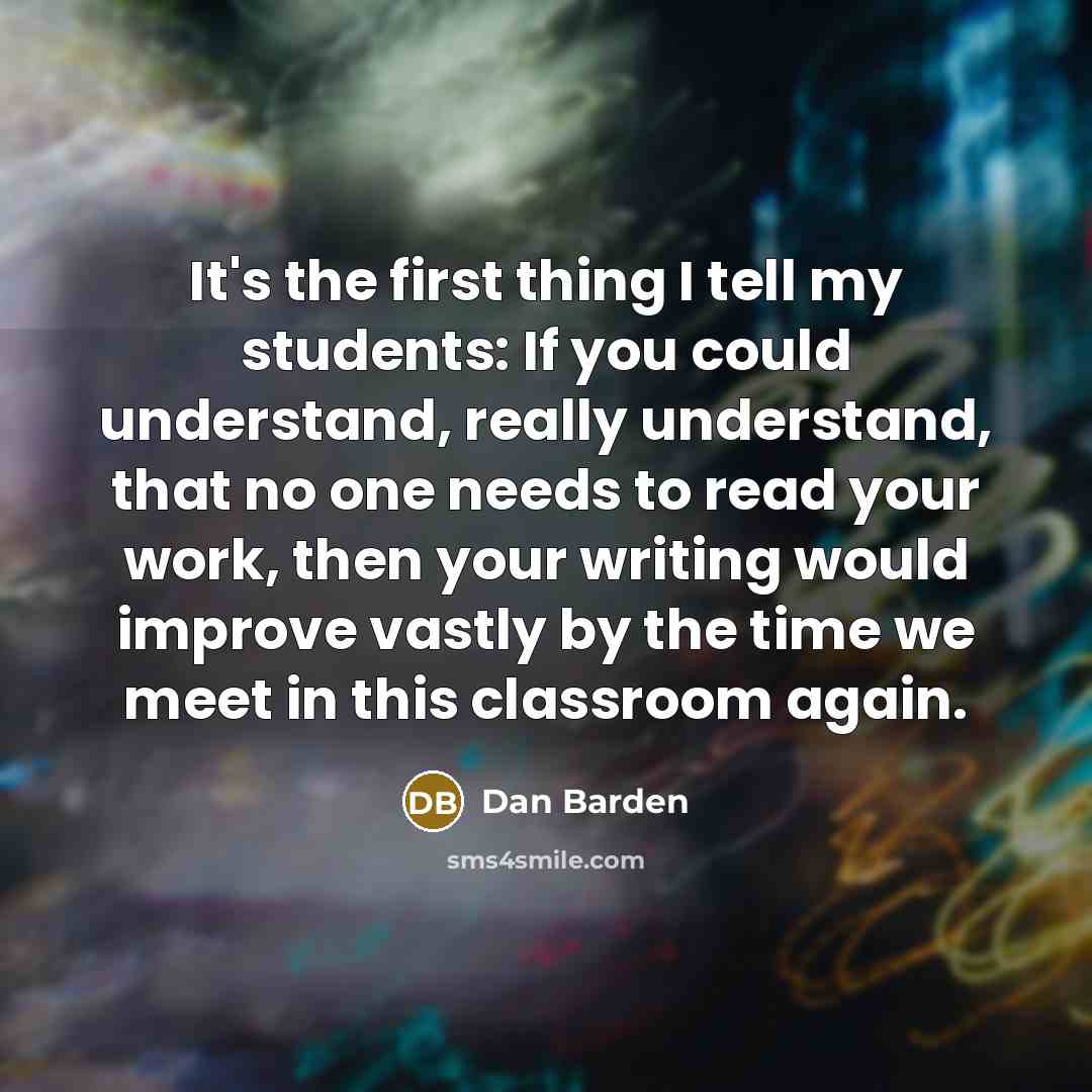 “It's the first thing I tell my students: If you could understand, really understand, that no one needs to read your work, then your writing would improve vastly by the time we meet in this classroom again.” quote by Dan Barden
