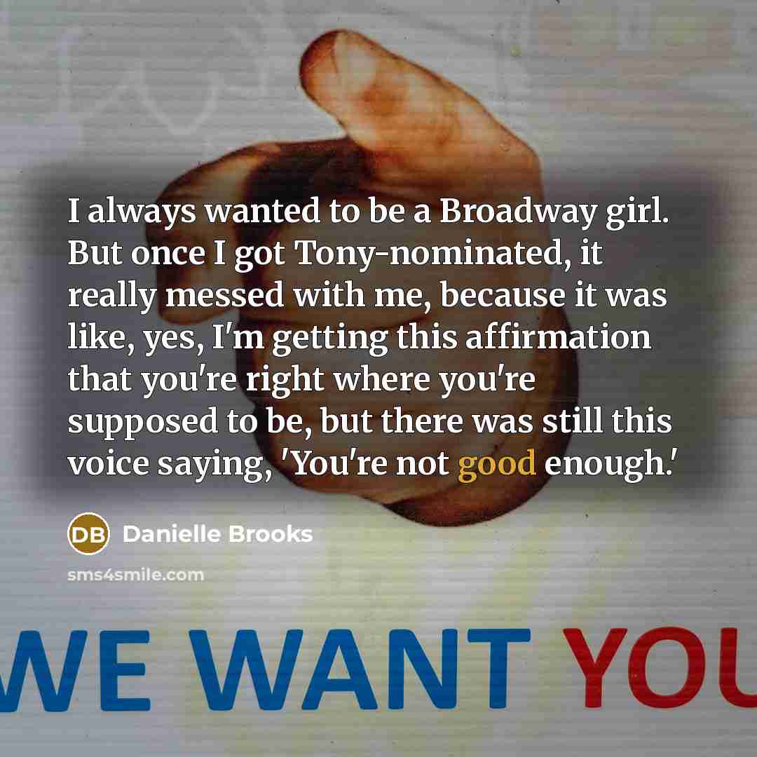 “I always wanted to be a Broadway girl. But once I got Tony-nominated, it really messed with me, because it was like, yes, I'm getting this affirmation that you're right where you're supposed to be, but there was still this voice saying, 'You're not good enough.'” quote by Danielle Brooks