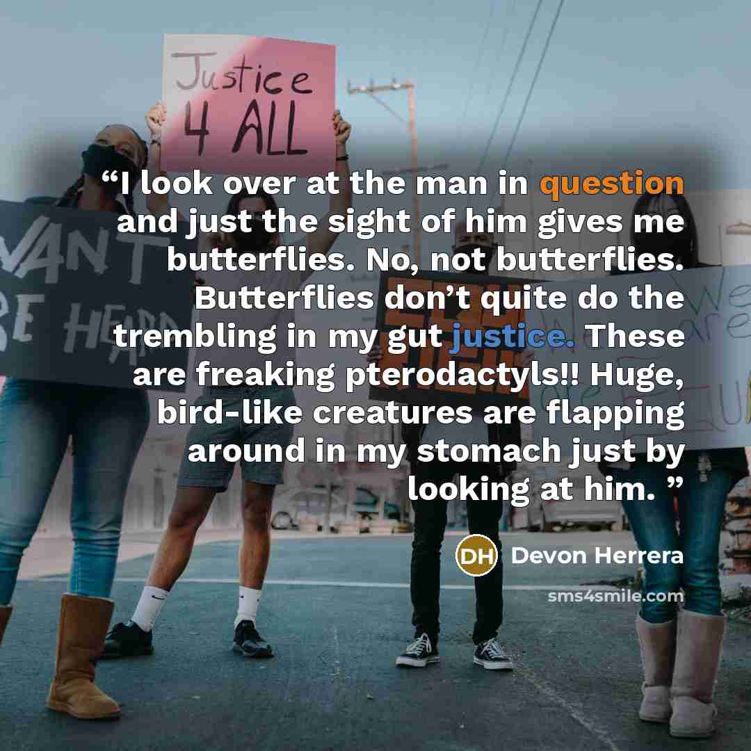 “I look over at the man in question and just the sight of him gives me butterflies. No, not butterflies. Butterflies don’t quite do the trembling in my gut justice. These are freaking pterodactyls!! Huge, bird-like creatures are flapping around in my stomach just by looking at him.” quote by Devon Herrera