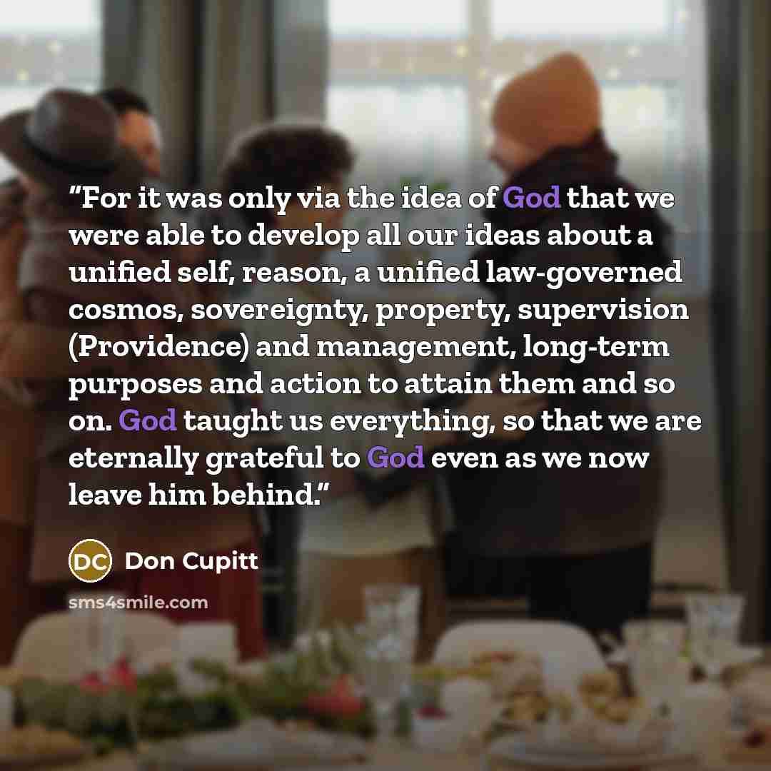 “For it was only via the idea of God that we were able to develop all our ideas about a unified self, reason, a unified law-governed cosmos, sovereignty, property, supervision (Providence) and management, long-term purposes and action to attain them and so on. God taught us everything, so that we…” quote by Don Cupitt