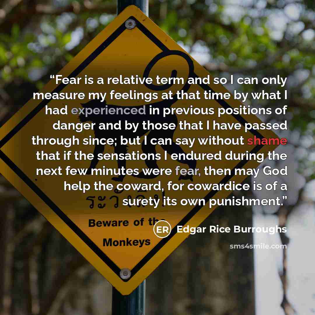 “Fear is a relative term and so I can only measure my feelings at that time by what I had experienced in previous positions of danger and by those that I have passed through since; but I can say without shame that if the sensations I endured during the next few minutes were fear, then may God help…” quote by Edgar Rice Burroughs