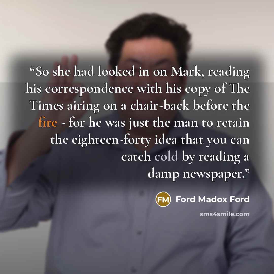 “So she had looked in on Mark, reading his correspondence with his copy of The Times airing on a chair-back before the fire - for he was just the man to retain the eighteen-forty idea that you can catch cold by reading a damp newspaper.” quote by Ford Madox Ford