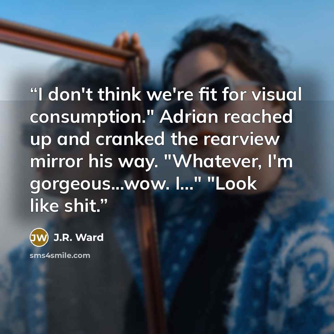 “I don't think we're fit for visual consumption." Adrian reached up and cranked the rearview mirror his way. "Whatever, I'm gorgeous...wow. I..." "Look like shit.” quote by J.R. Ward