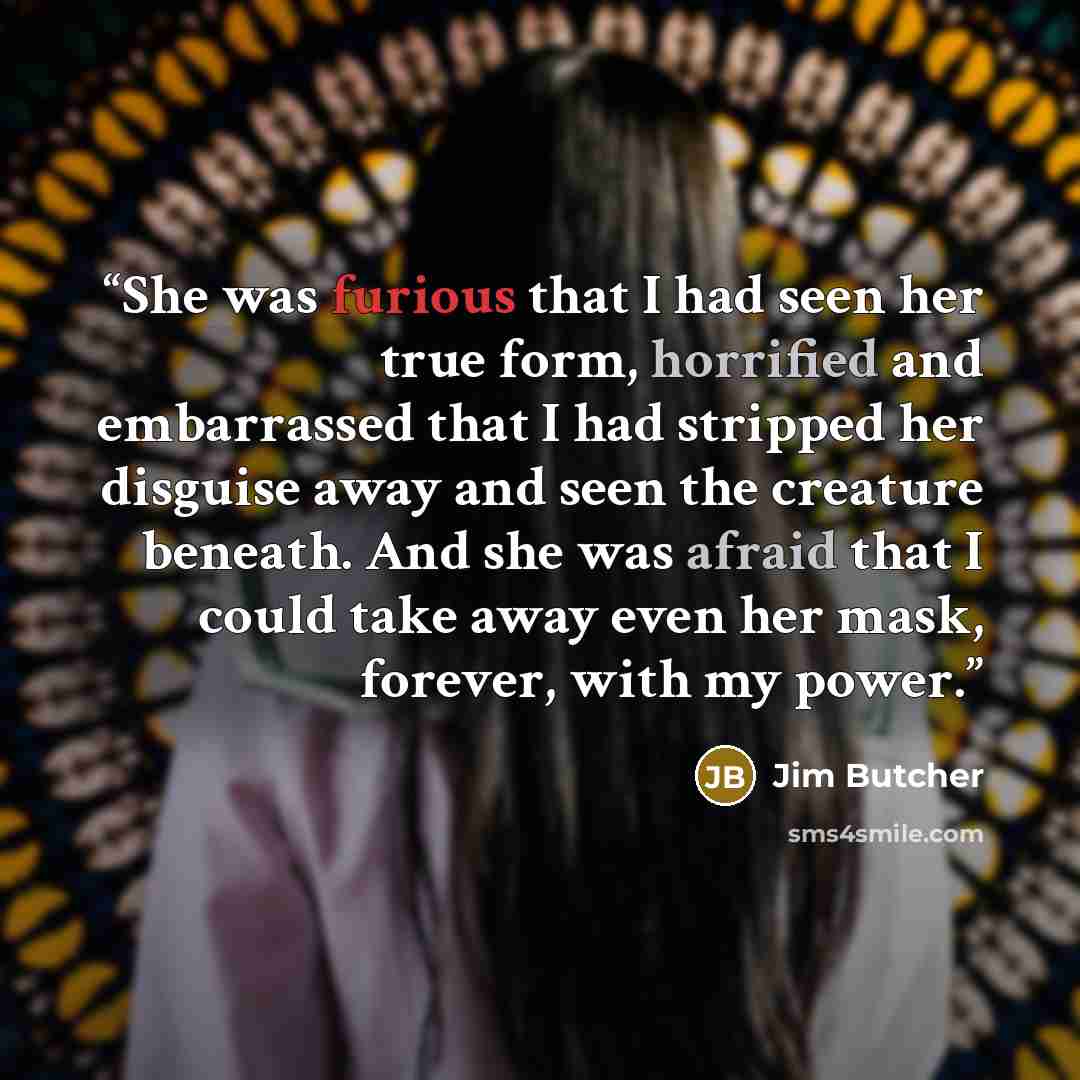 “She was furious that I had seen her true form, horrified and embarrassed that I had stripped her disguise away and seen the creature beneath. And she was afraid that I could take away even her mask, forever, with my power.” quote by Jim Butcher