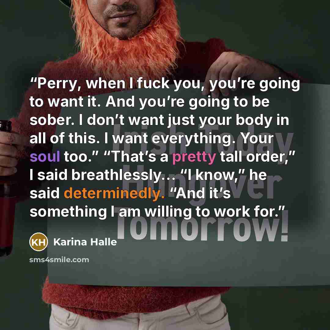 “Perry, when I fuck you, you’re going to want it. And you’re going to be sober. I don’t want just your body in all of this. I want everything. Your soul too.” “That’s a pretty tall order,” I said breathlessly… “I know,” he said determinedly. “And it’s something I am willing to work for.” quote by Karina Halle