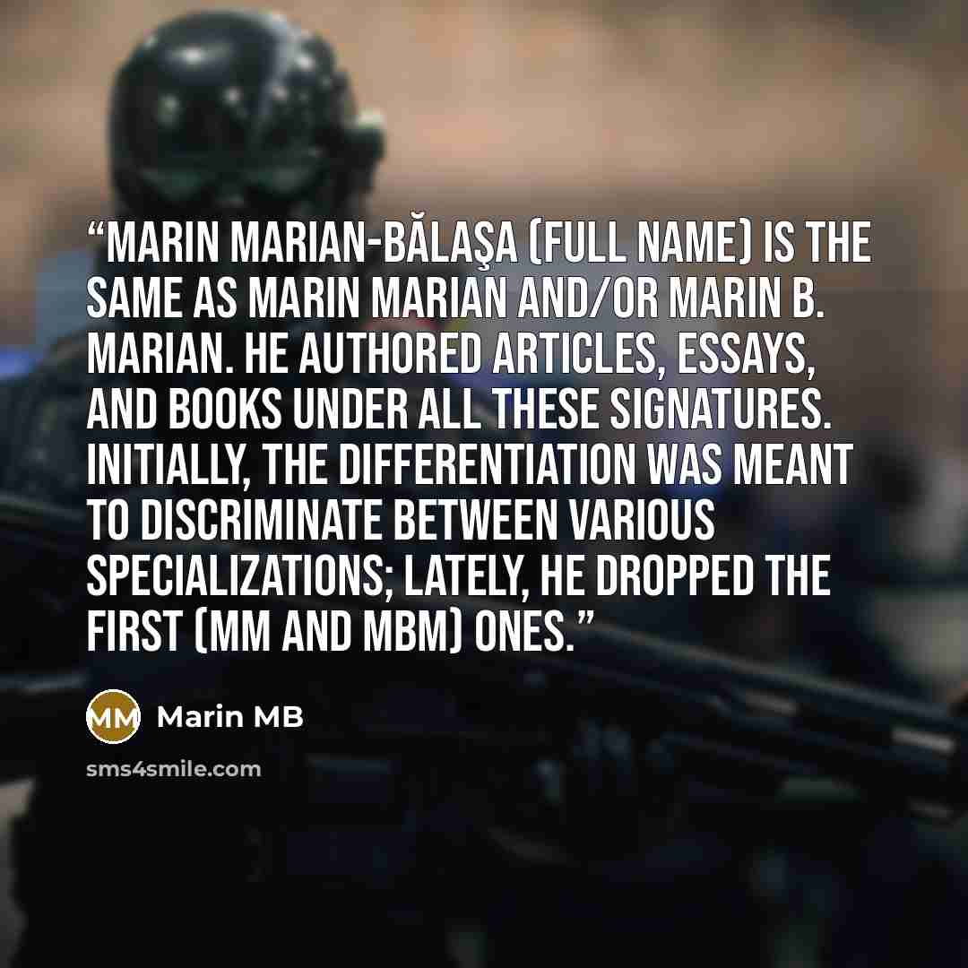 “Marin Marian-Bălaşa (full name) is the same as Marin Marian and/or Marin B. Marian. He authored articles, essays, and books under all these signatures. initially, the differentiation was meant to discriminate between various specializations; lately, he dropped the first (MM and MBM) ones.” quote by Marin MB