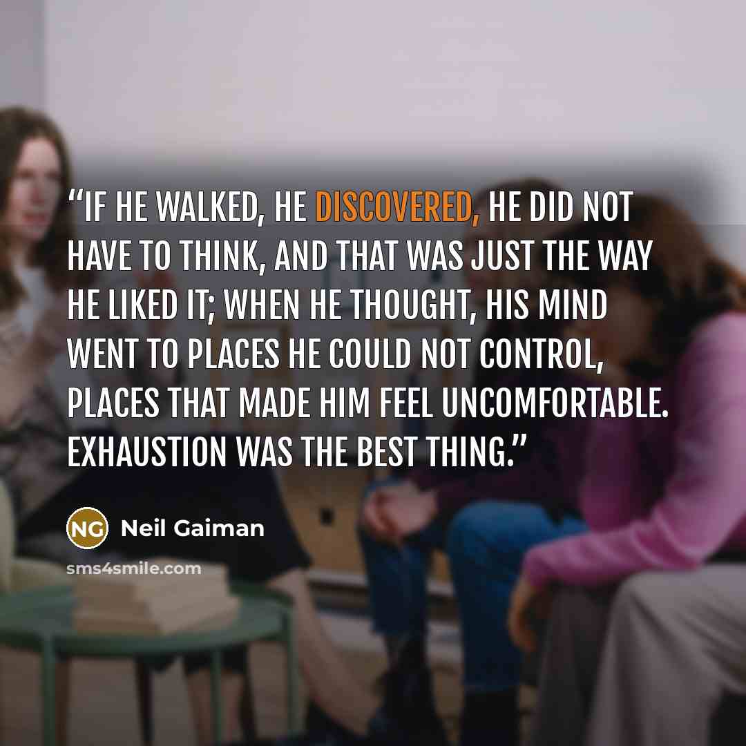 “If he walked, he discovered, he did not have to think, and that was just the way he liked it; when he thought, his mind went to places he could not control, places that made him feel uncomfortable. Exhaustion was the best thing.” quote by Neil Gaiman