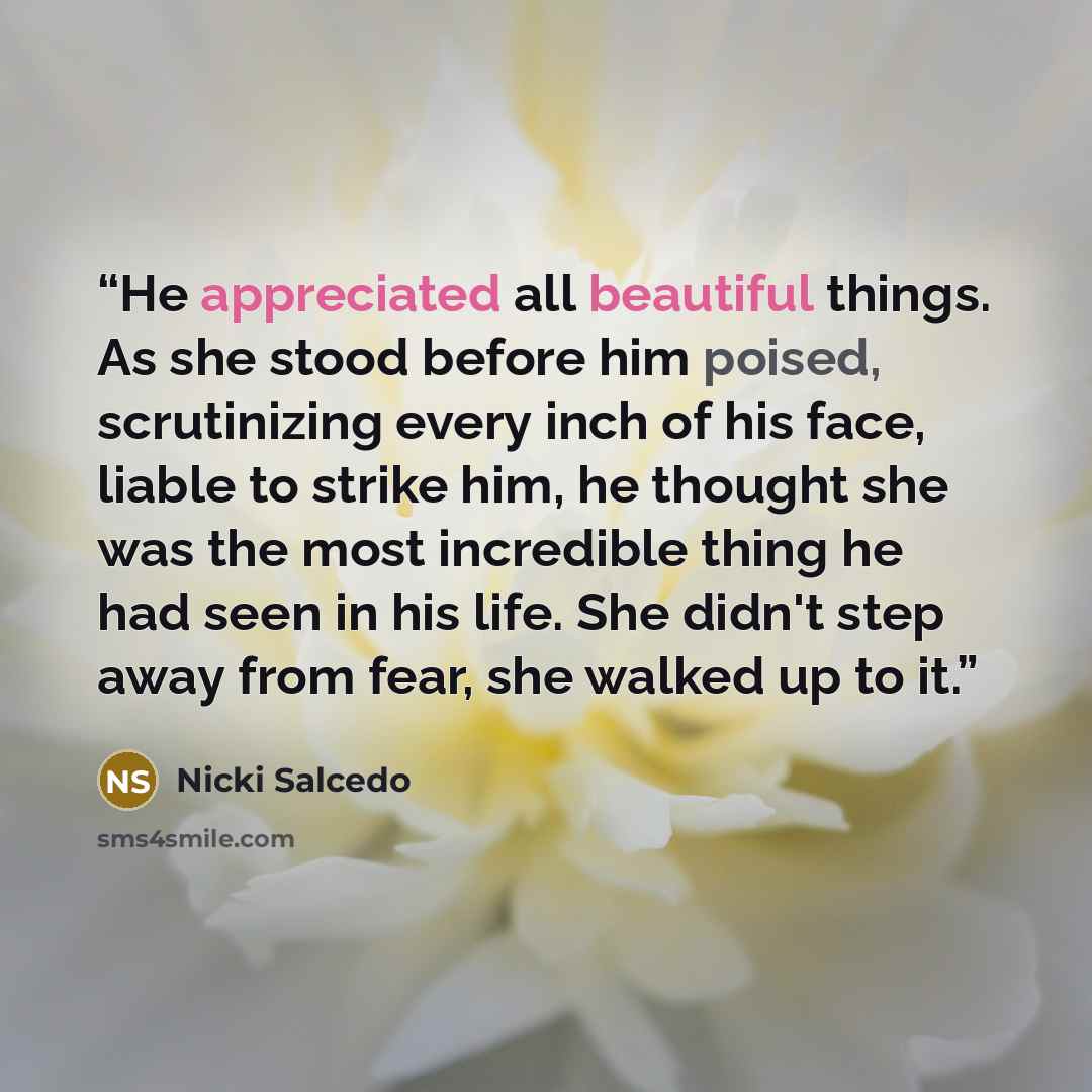 “He appreciated all beautiful things. As she stood before him poised, scrutinizing every inch of his face, liable to strike him, he thought she was the most incredible thing he had seen in his life. She didn't step away from fear, she walked up to it.” quote by Nicki Salcedo