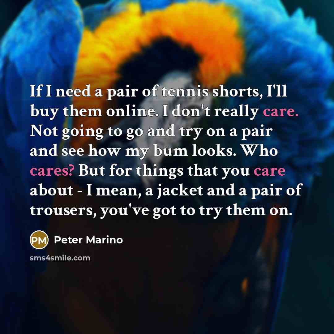 “If I need a pair of tennis shorts, I'll buy them online. I don't really care. Not going to go and try on a pair and see how my bum looks. Who cares? But for things that you care about - I mean, a jacket and a pair of trousers, you've got to try them on.” quote by Peter Marino