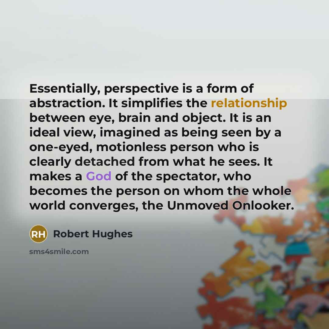 “Essentially, perspective is a form of abstraction. It simplifies the relationship between eye, brain and object. It is an ideal view, imagined as being seen by a one-eyed, motionless person who is clearly detached from what he sees. It makes a God of the spectator, who becomes the person on whom…” quote by Robert Hughes