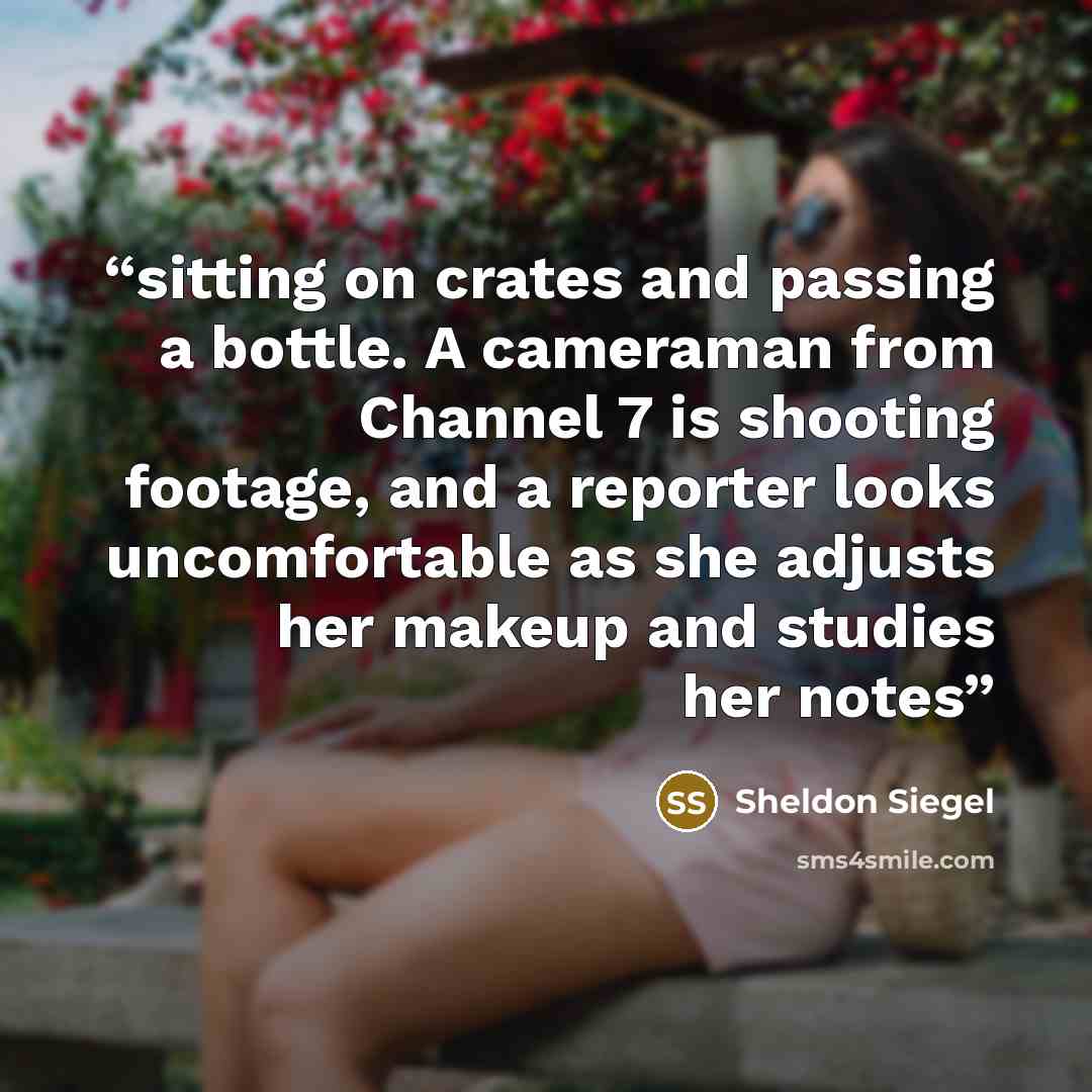 “sitting on crates and passing a bottle. A cameraman from Channel 7 is shooting footage, and a reporter looks uncomfortable as she adjusts her makeup and studies her notes” quote by Sheldon Siegel