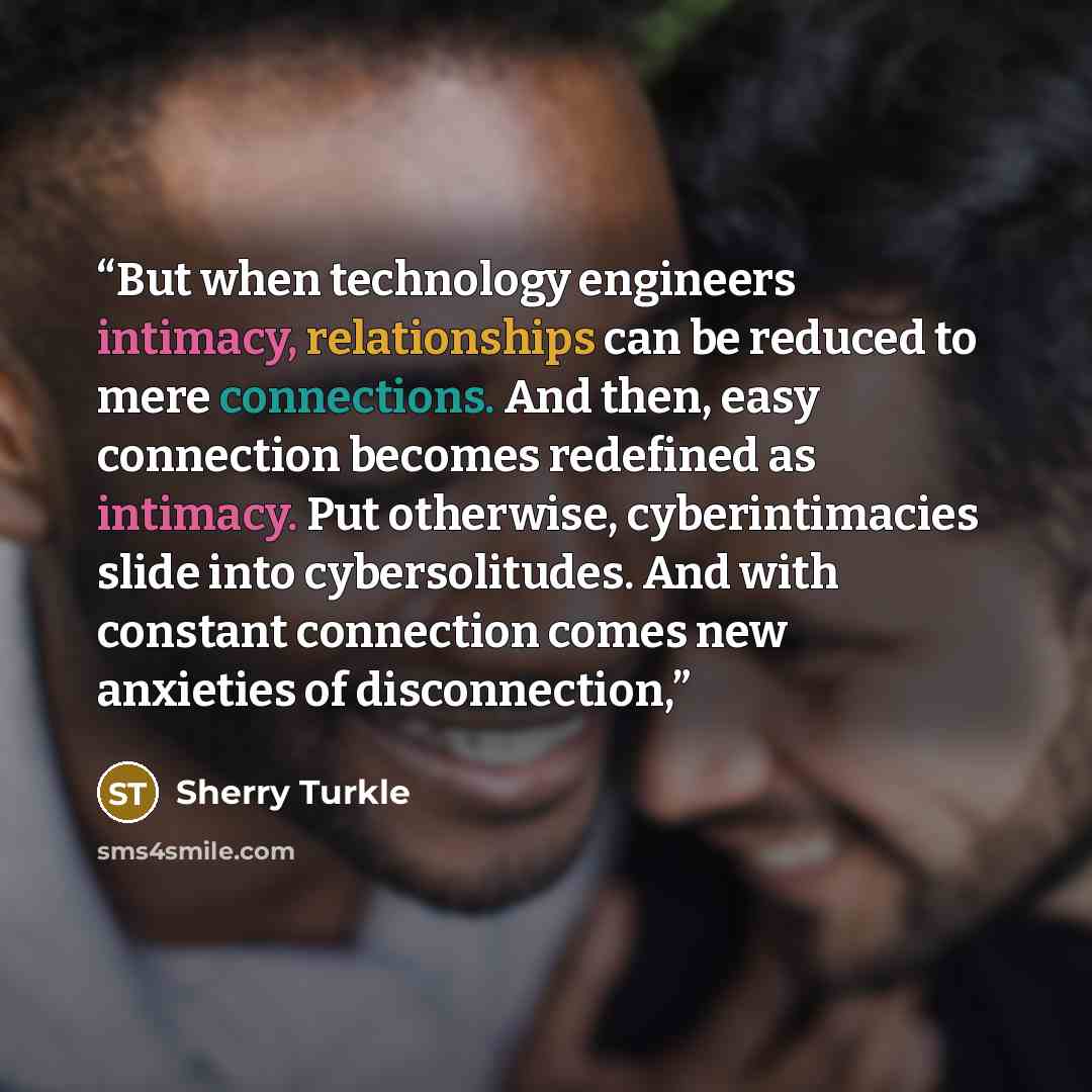 “But when technology engineers intimacy, relationships can be reduced to mere connections. And then, easy connection becomes redefined as intimacy. Put otherwise, cyberintimacies slide into cybersolitudes. And with constant connection comes new anxieties of disconnection,” quote by Sherry Turkle