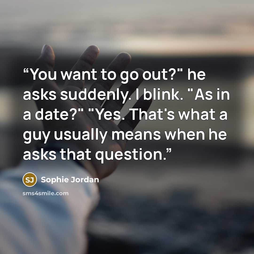“You want to go out?" he asks suddenly. I blink. "As in a date?" "Yes. That's what a guy usually means when he asks that question.” quote by Sophie Jordan