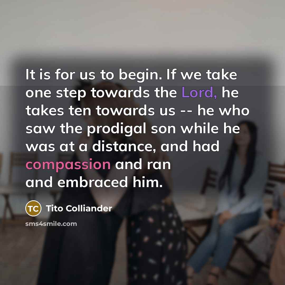 “It is for us to begin. If we take one step towards the Lord, he takes ten towards us -- he who saw the prodigal son while he was at a distance, and had compassion and ran and embraced him.” quote by Tito Colliander