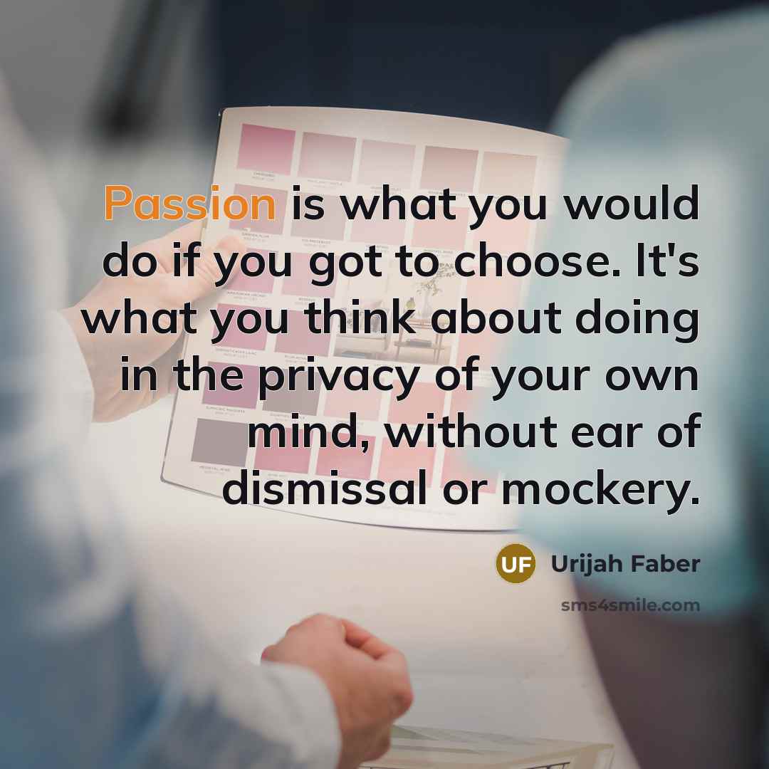 “Passion is what you would do if you got to choose. It's what you think about doing in the privacy of your own mind, without ear of dismissal or mockery.” quote by Urijah Faber