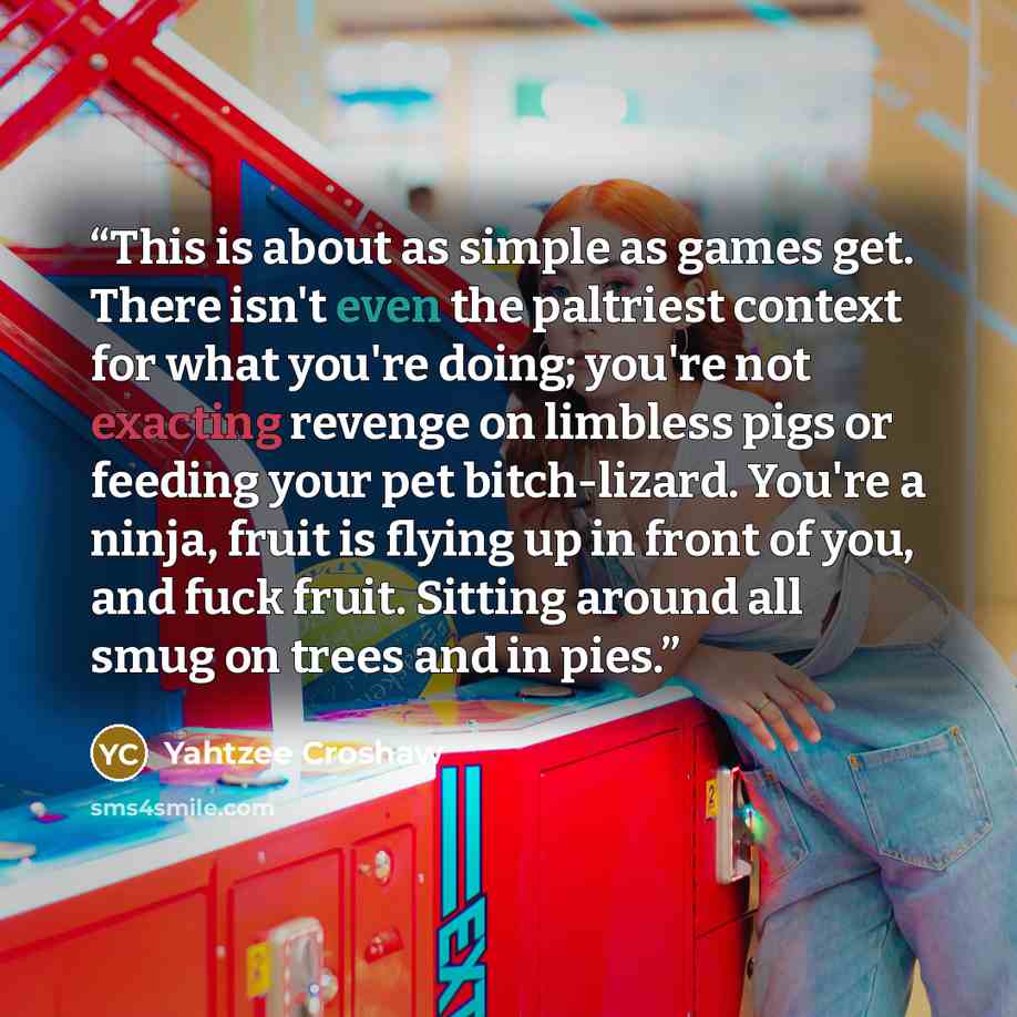 “This is about as simple as games get. There isn't even the paltriest context for what you're doing; you're not exacting revenge on limbless pigs or feeding your pet bitch-lizard. You're a ninja, fruit is flying up in front of you, and fuck fruit. Sitting around all smug on trees and in pies.” quote by Yahtzee Croshaw