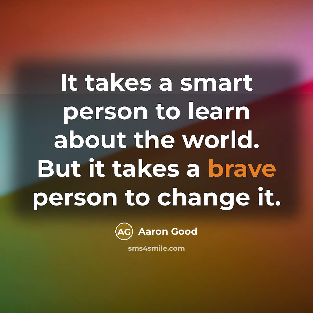 “It takes a smart person to learn about the world. But it takes a brave person to change it.” quote by Aaron Good