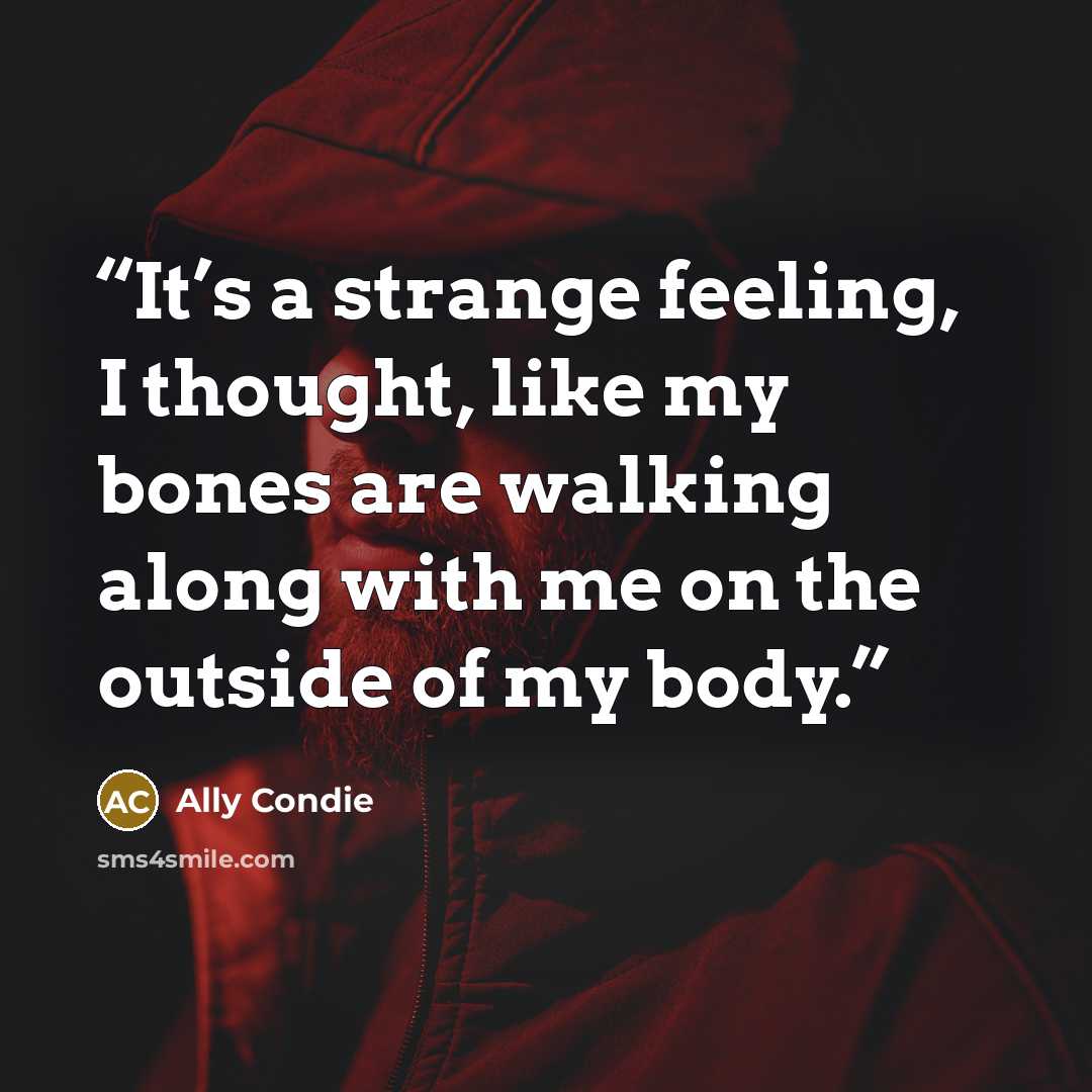 “It’s a strange feeling, I thought, like my bones are walking along with me on the outside of my body.” quote by Ally Condie