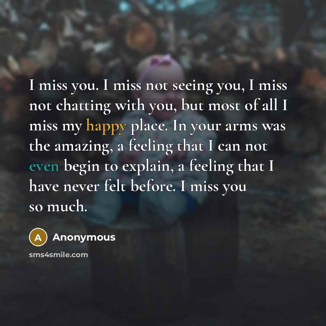 “I miss you. I miss not seeing you, I miss not chatting with you, but most of all I miss my happy place. In your arms was the amazing, a feeling that I can not even begin to explain, a feeling that I have never felt before. I miss you so much.” quote by Anonymous