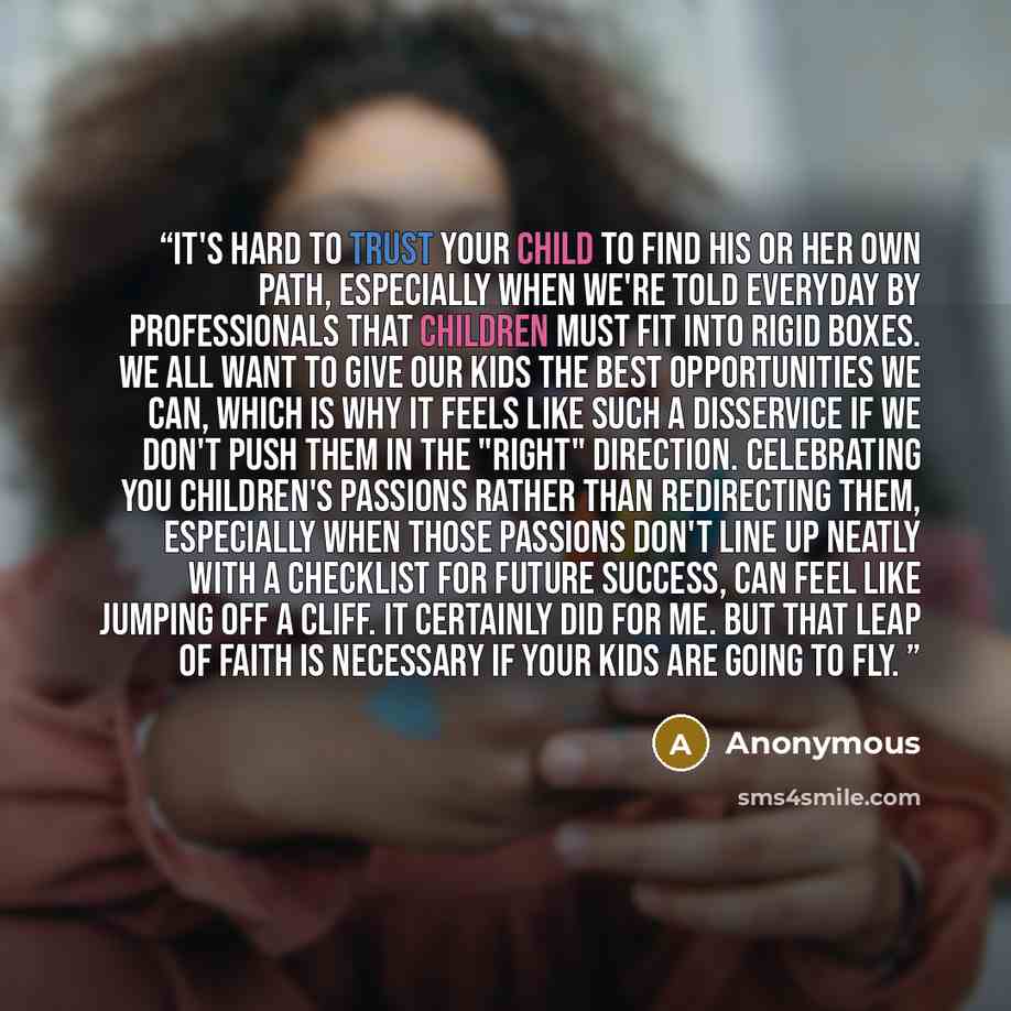 “It's hard to trust your child to find his or her own path, especially when we're told everyday by professionals that children must fit into rigid boxes. We all want to give our kids the best opportunities we can, which is why it feels like such a disservice if we don't push them in the "right"…” quote by Anonymous