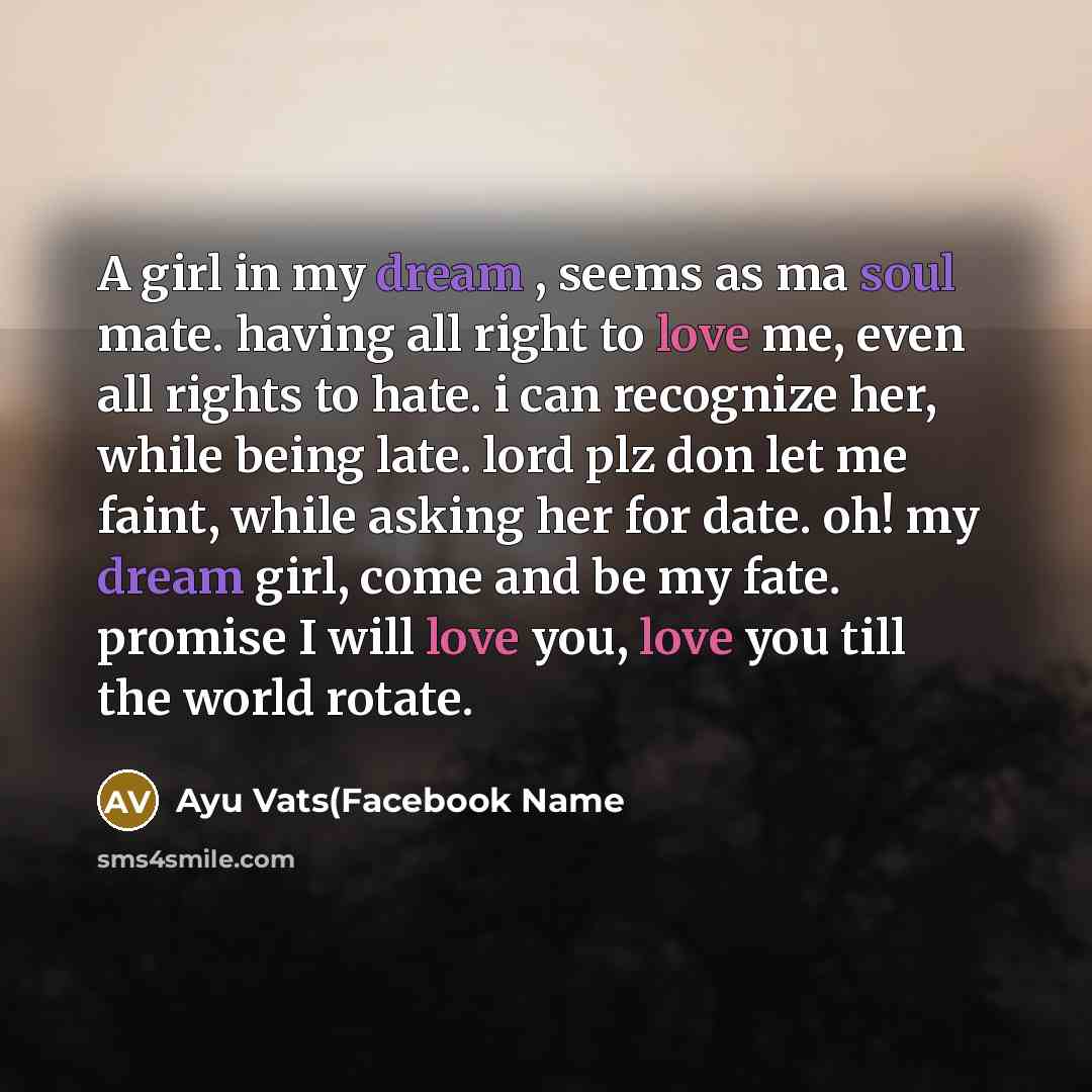 “A girl in my dream , seems as ma soul mate. having all right to love me, even all rights to hate. i can recognize her, while being late. lord plz don let me faint, while asking her for date. oh! my dream girl, come and be my fate. promise I will love you, love you till the world rotate.” quote by Ayu Vats(Facebook Name