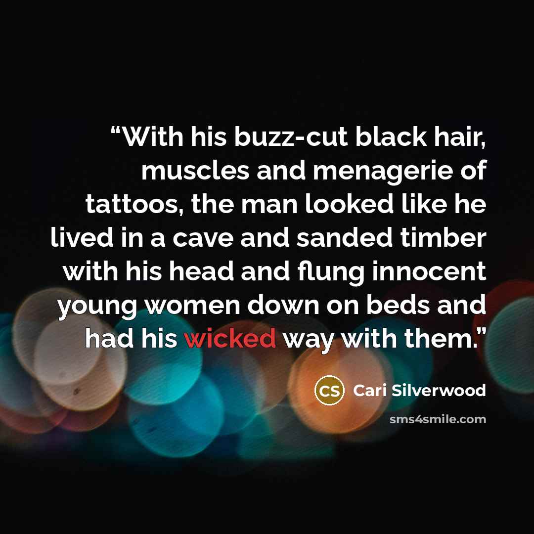 “With his buzz-cut black hair, muscles and menagerie of tattoos, the man looked like he lived in a cave and sanded timber with his head and flung innocent young women down on beds and had his wicked way with them.” quote by Cari Silverwood