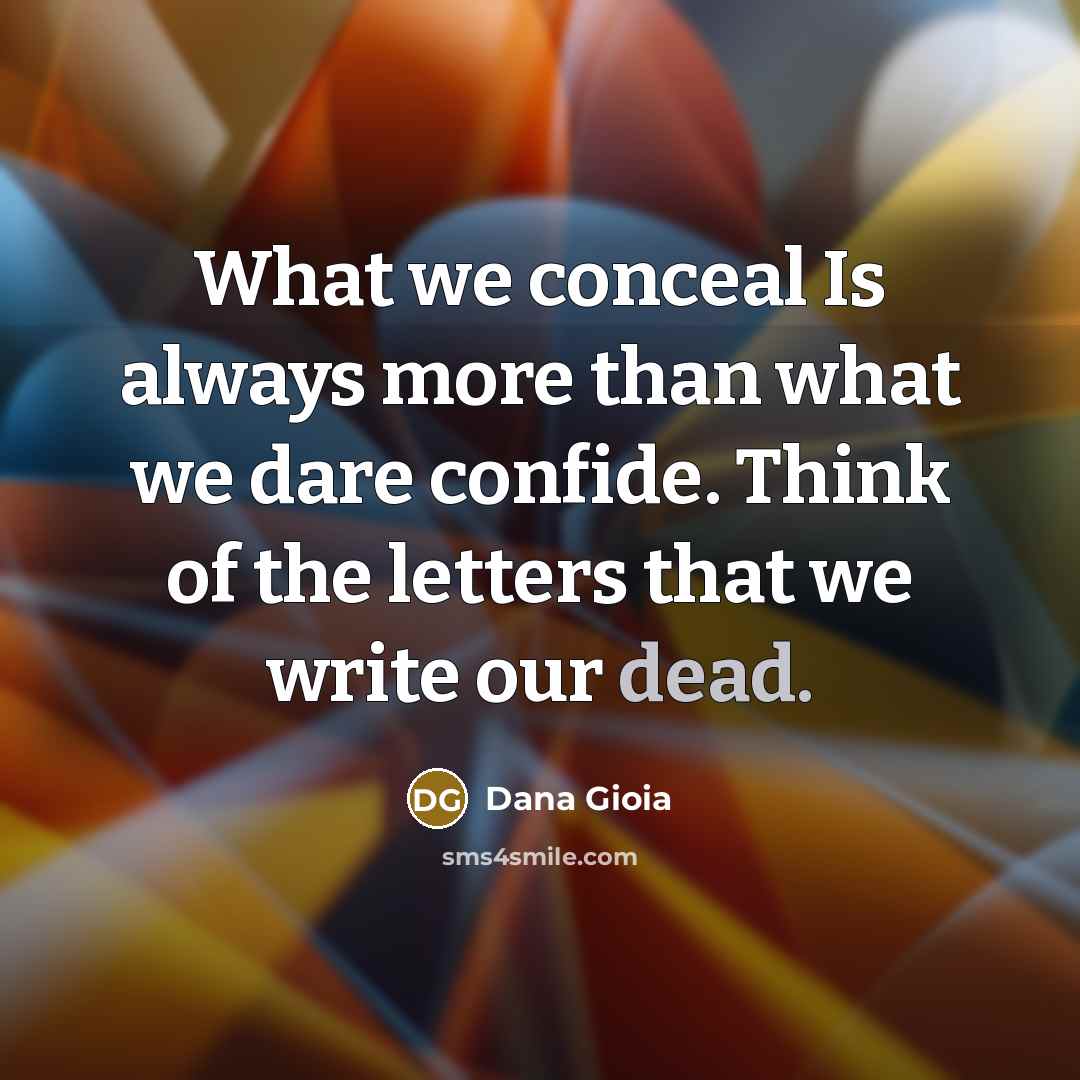 “What we conceal Is always more than what we dare confide. Think of the letters that we write our dead.” quote by Dana Gioia