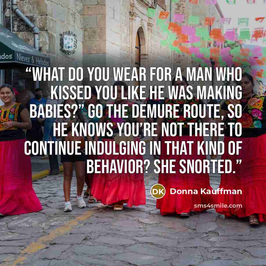 “What do you wear for a man who kissed you like he was making babies?” Go the demure route, so he knows you’re not there to continue indulging in that kind of behavior? She snorted.” quote by Donna Kauffman