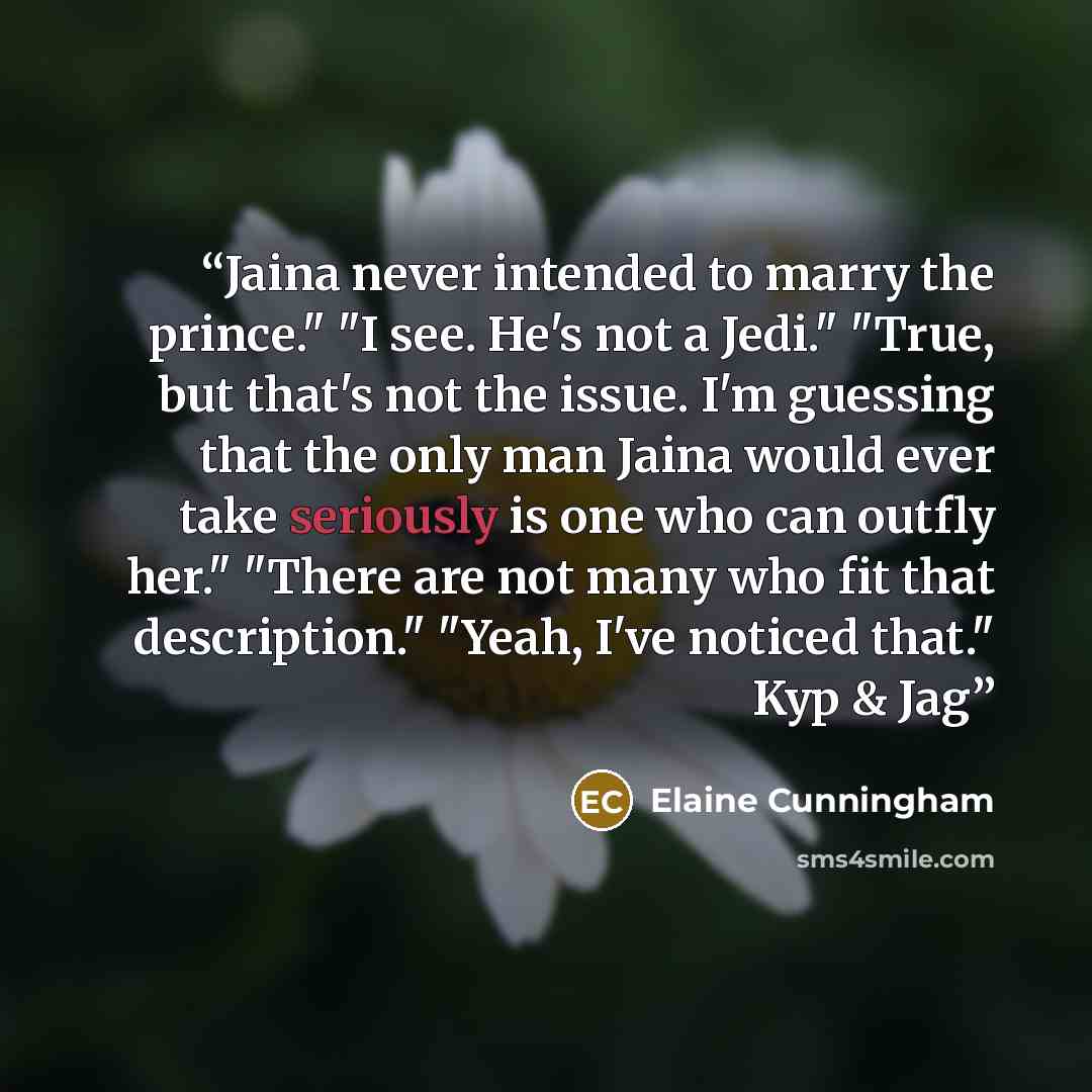 “Jaina never intended to marry the prince." "I see. He's not a Jedi." "True, but that's not the issue. I'm guessing that the only man Jaina would ever take seriously is one who can outfly her." "There are not many who fit that description." "Yeah, I've noticed that." Kyp & Jag” quote by Elaine Cunningham
