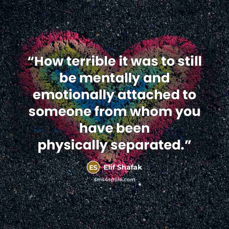 “How terrible it was to still be mentally and emotionally attached to someone from whom you have been physically separated.” quote by elif shafak