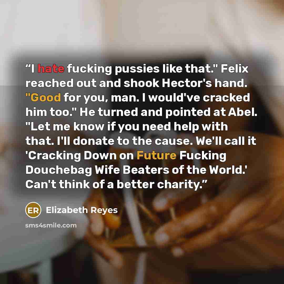 “I hate fucking pussies like that." Felix reached out and shook Hector's hand. "Good for you, man. I would've cracked him too." He turned and pointed at Abel. "Let me know if you need help with that. I'll donate to the cause. We'll call it 'Cracking Down on Future Fucking Douchebag Wife Beaters of…” quote by Elizabeth Reyes