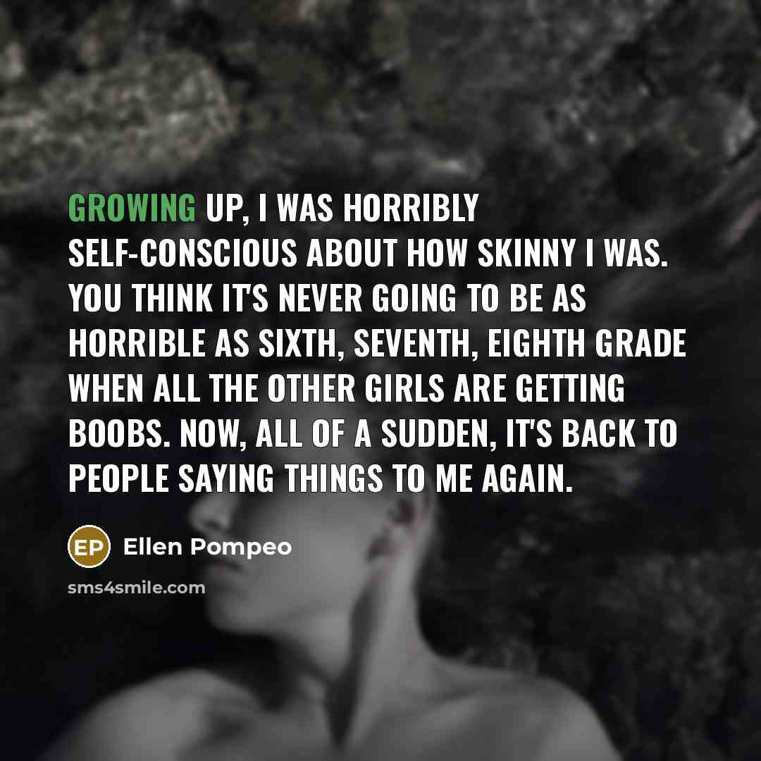 “Growing up, I was horribly self-conscious about how skinny I was. You think it's never going to be as horrible as sixth, seventh, eighth grade when all the other girls are getting boobs. Now, all of a sudden, it's back to people saying things to me again.” quote by Ellen Pompeo