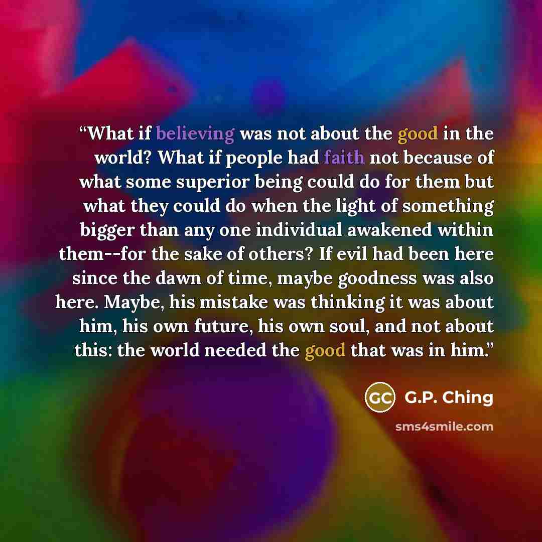 “What if believing was not about the good in the world? What if people had faith not because of what some superior being could do for them but what they could do when the light of something bigger than any one individual awakened within them--for the sake of others? If evil had been here since the…” quote by G.P. Ching