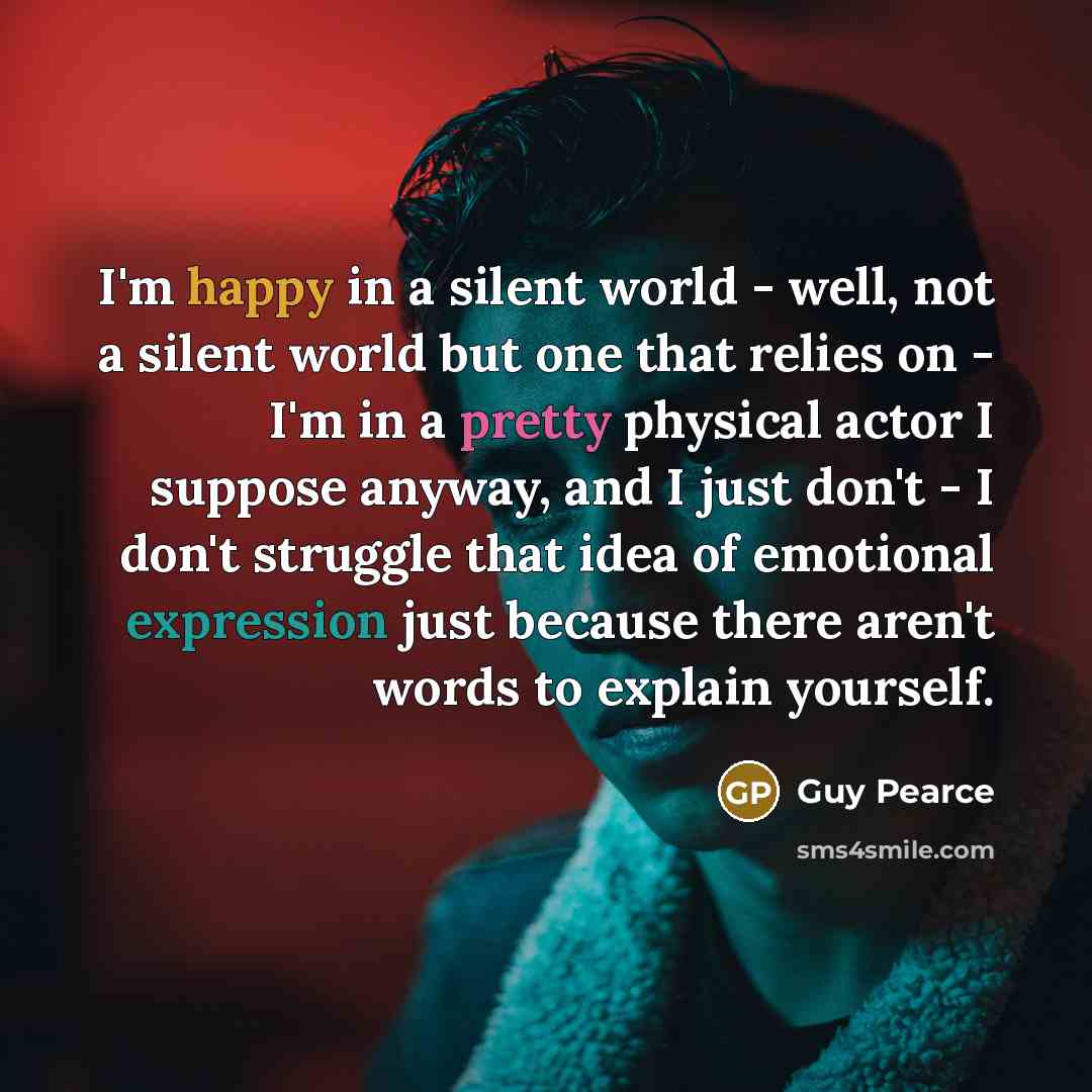 “I'm happy in a silent world - well, not a silent world but one that relies on - I'm in a pretty physical actor I suppose anyway, and I just don't - I don't struggle that idea of emotional expression just because there aren't words to explain yourself.” quote by Guy Pearce