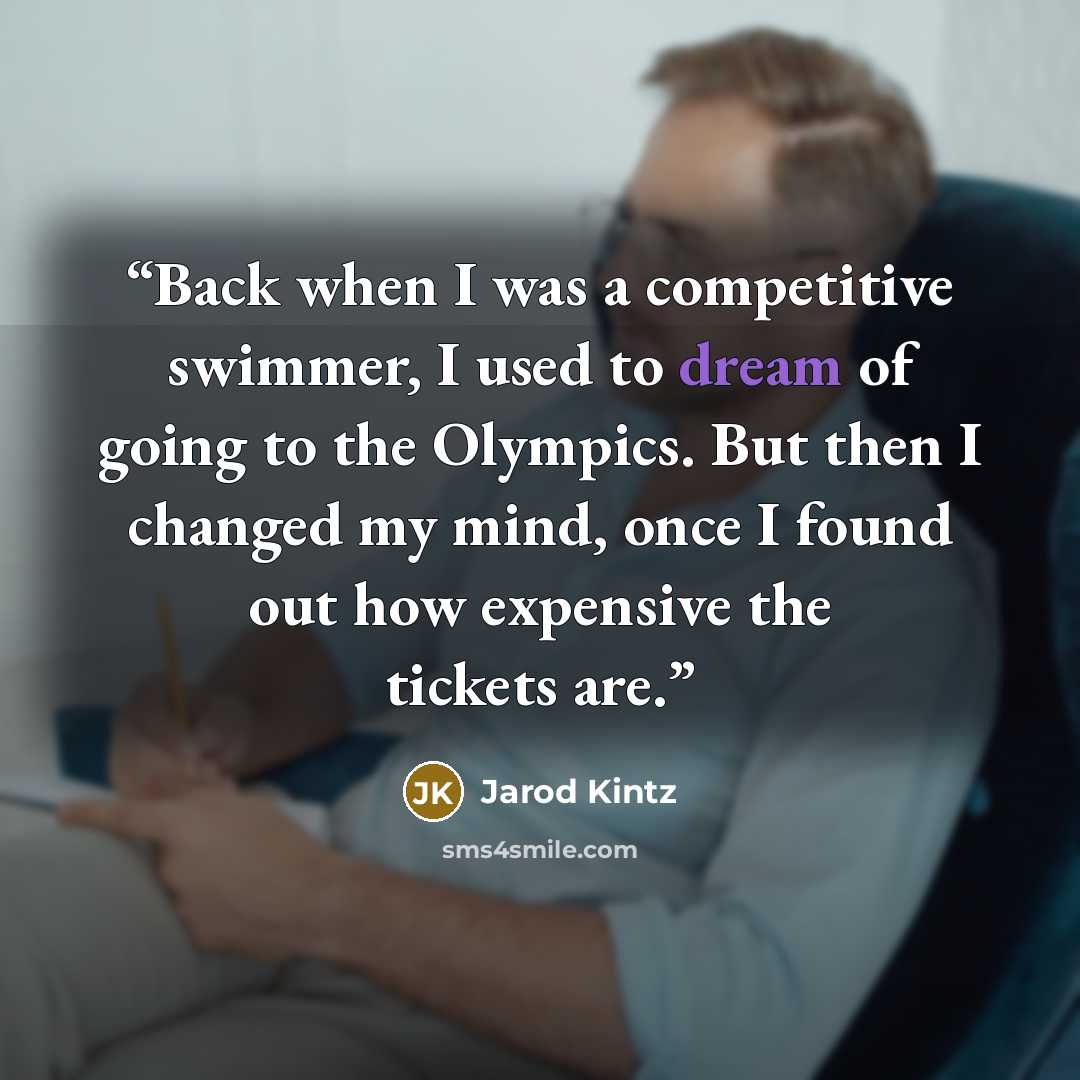 “Back when I was a competitive swimmer, I used to dream of going to the Olympics. But then I changed my mind, once I found out how expensive the tickets are.” quote by Jarod Kintz
