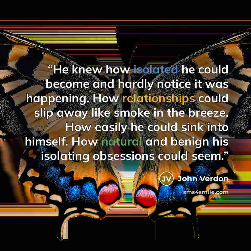 “He knew how isolated he could become and hardly notice it was happening. How relationships could slip away like smoke in the breeze. How easily he could sink into himself. How natural and benign his isolating obsessions could seem.” quote by John Verdon
