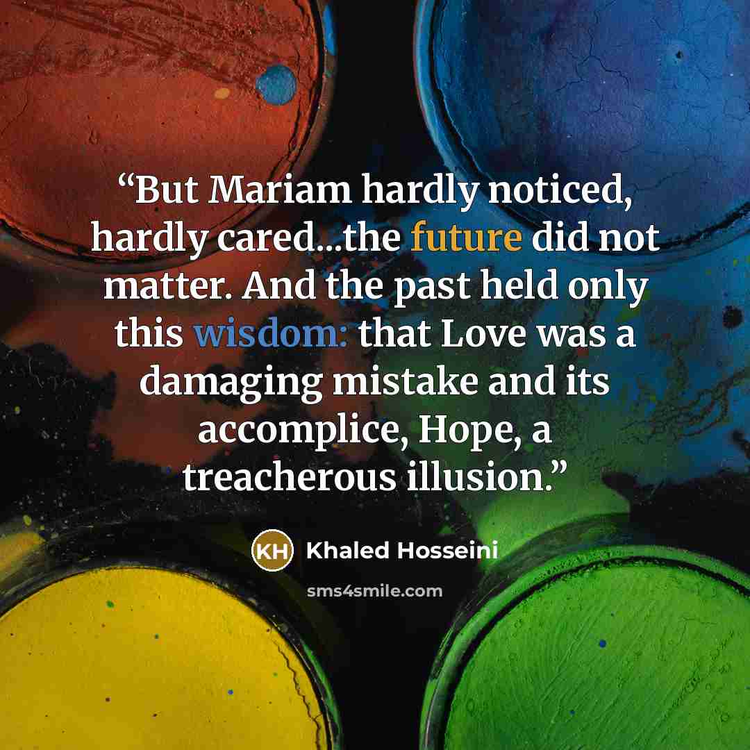 “But Mariam hardly noticed, hardly cared...the future did not matter. And the past held only this wisdom: that Love was a damaging mistake and its accomplice, Hope, a treacherous illusion.” quote by Khaled Hosseini