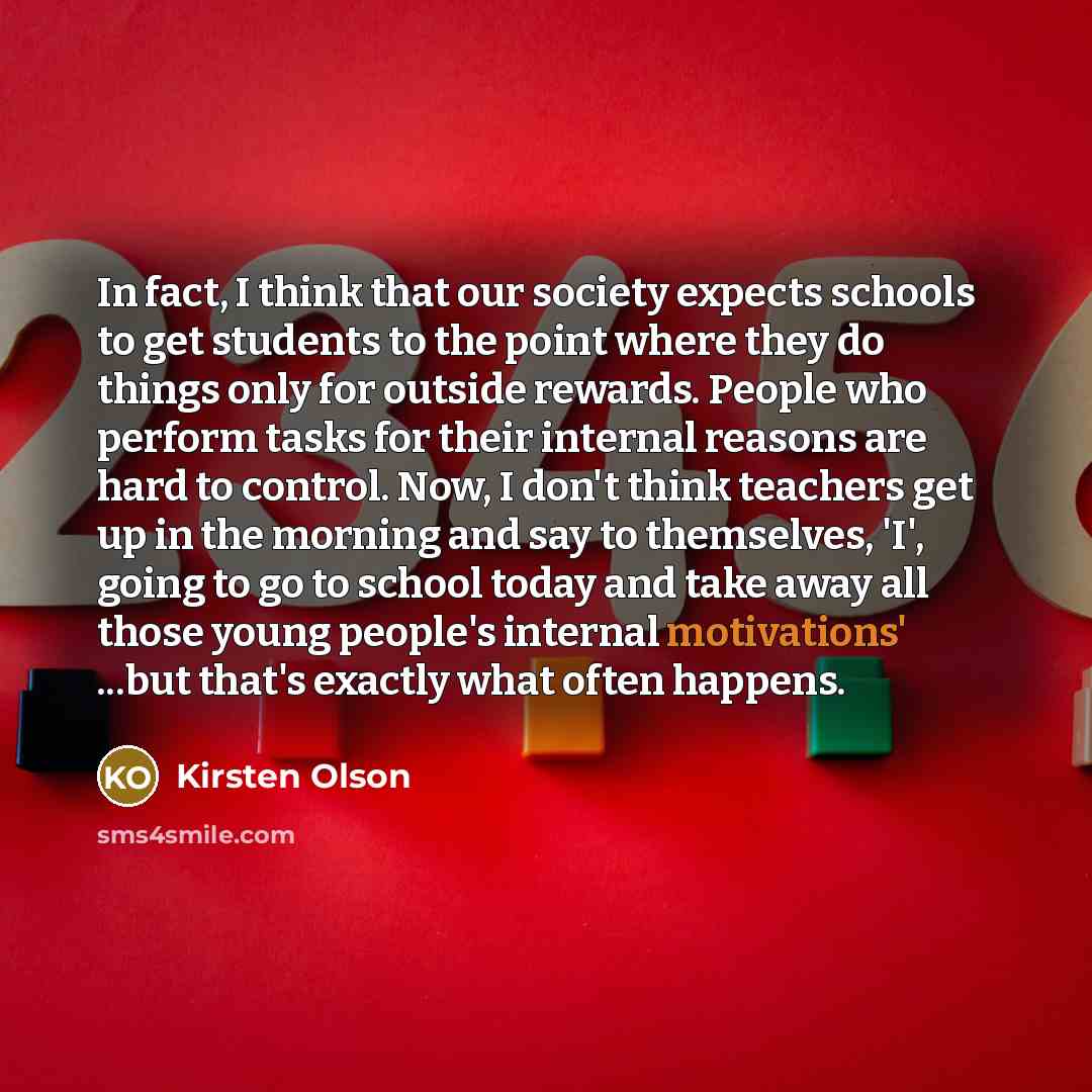 “In fact, I think that our society expects schools to get students to the point where they do things only for outside rewards. People who perform tasks for their internal reasons are hard to control. Now, I don't think teachers get up in the morning and say to themselves, 'I', going to go to school…” quote by Kirsten Olson