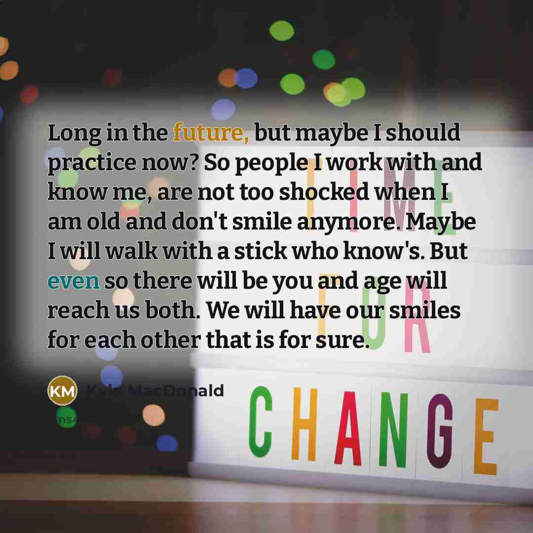 “Long in the future, but maybe I should practice now? So people I work with and know me, are not too shocked when I am old and don't smile anymore. Maybe I will walk with a stick who know's. But even so there will be you and age will reach us both. We will have our smiles for each other that is for…” quote by Kyle MacDonald